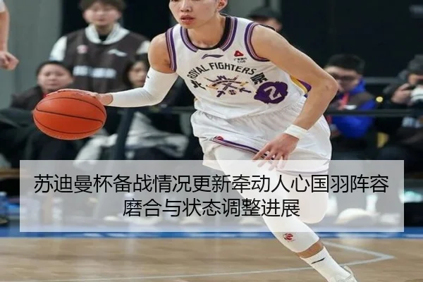 苏迪曼杯备战情况更新牵动人心国羽阵容磨合与状态调整进展